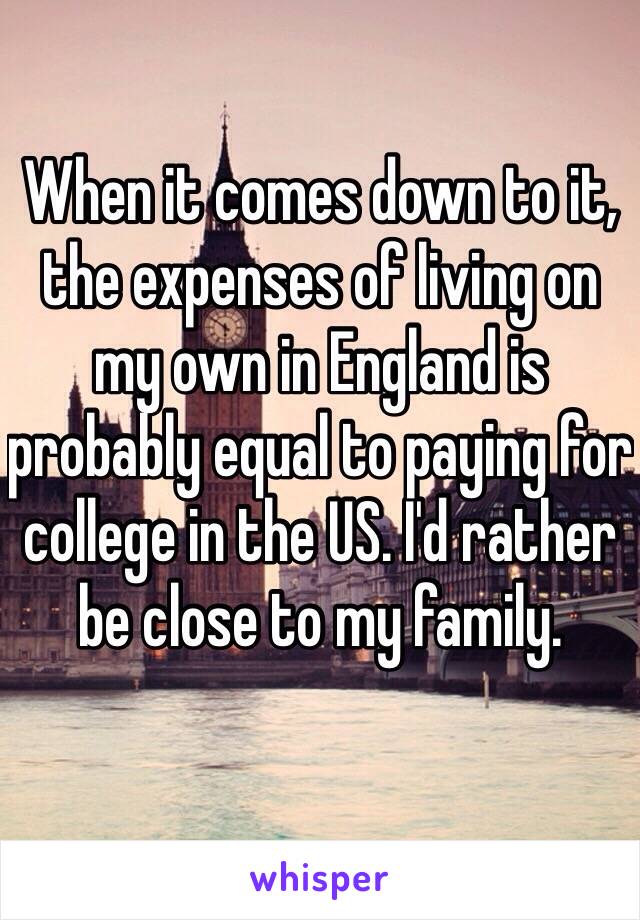 When it comes down to it, the expenses of living on my own in England is probably equal to paying for college in the US. I'd rather be close to my family.