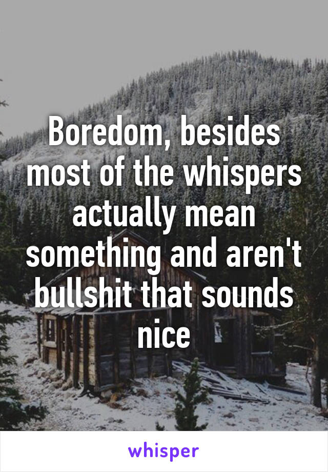 Boredom, besides most of the whispers actually mean something and aren't bullshit that sounds nice