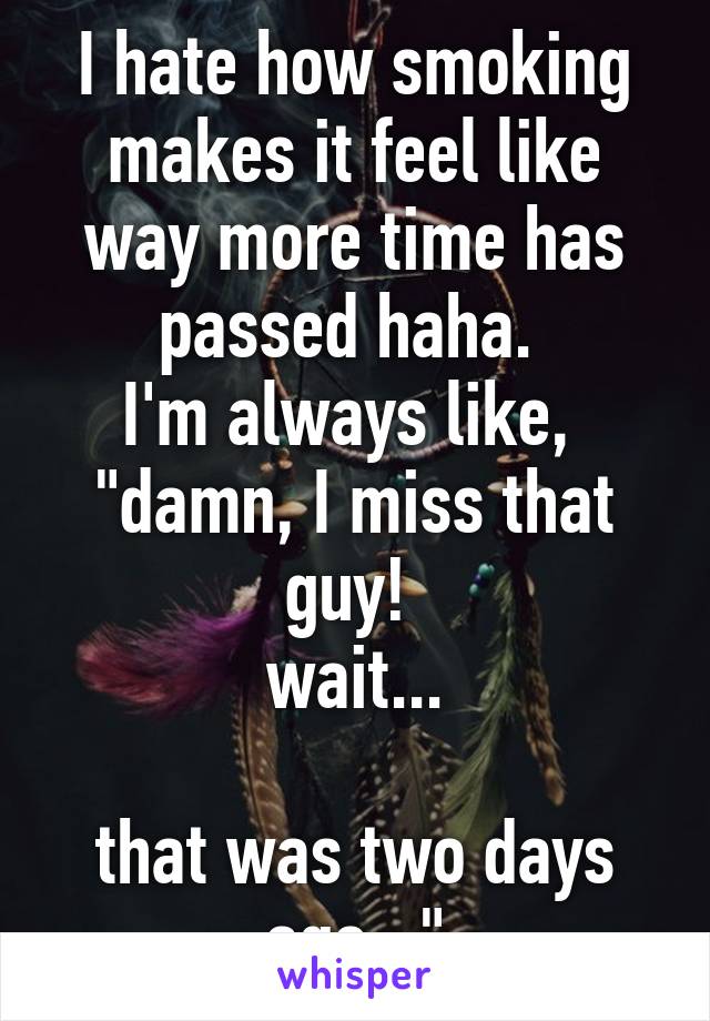 I hate how smoking makes it feel like way more time has passed haha. 
I'm always like,  "damn, I miss that guy! 
wait...

that was two days ago..."