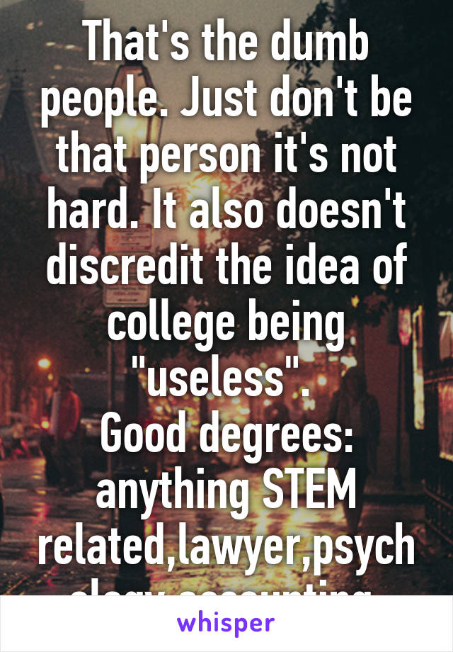 That's the dumb people. Just don't be that person it's not hard. It also doesn't discredit the idea of college being "useless". 
Good degrees: anything STEM related,lawyer,psychology,accounting 