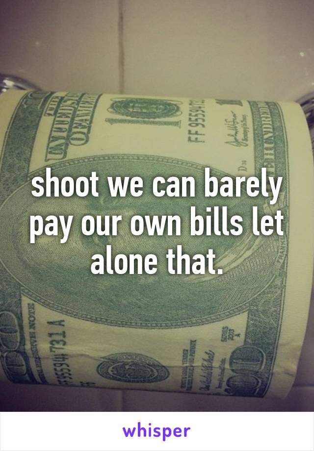 shoot we can barely pay our own bills let alone that.