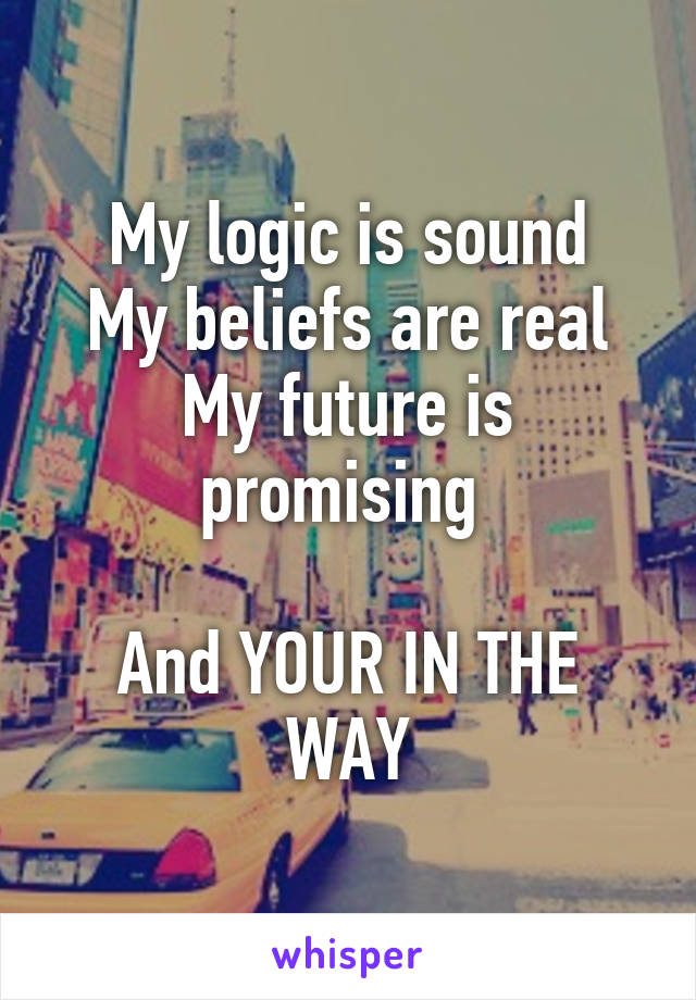 My logic is sound
My beliefs are real
My future is promising 

And YOUR IN THE WAY