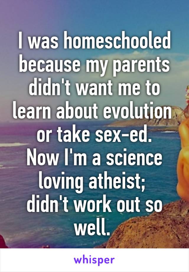 I was homeschooled because my parents didn't want me to learn about evolution 
or take sex-ed.
Now I'm a science loving atheist; 
didn't work out so well. 