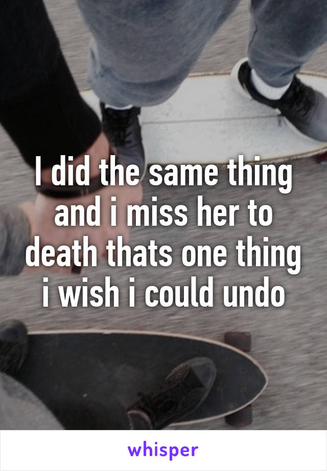 I did the same thing and i miss her to death thats one thing i wish i could undo