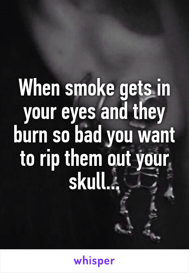 When smoke gets in your eyes and they burn so bad you want to rip them out your skull...