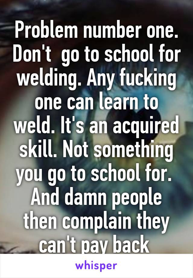 Problem number one. Don't  go to school for welding. Any fucking one can learn to weld. It's an acquired skill. Not something you go to school for. 
And damn people then complain they can't pay back 