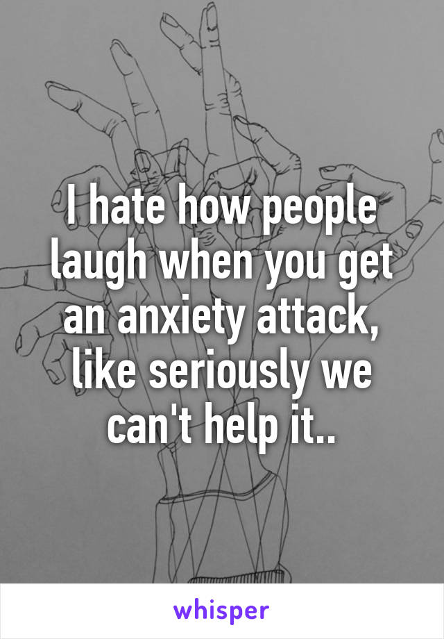 I hate how people laugh when you get an anxiety attack, like seriously we can't help it..