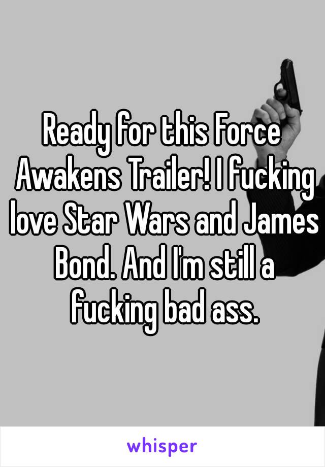 Ready for this Force Awakens Trailer! I fucking love Star Wars and James Bond. And I'm still a fucking bad ass.