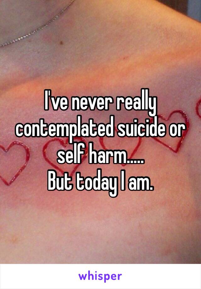 I've never really contemplated suicide or self harm.....
But today I am. 