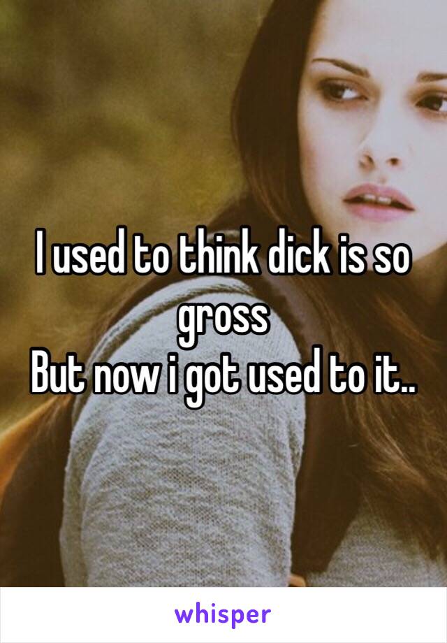 I used to think dick is so gross
But now i got used to it..