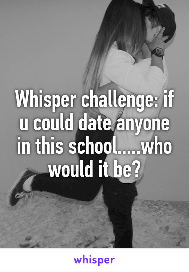 Whisper challenge: if u could date anyone in this school.....who would it be?