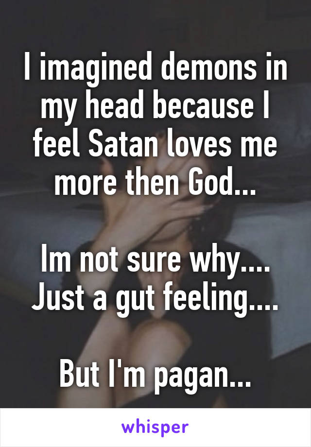 I imagined demons in my head because I feel Satan loves me more then God...

Im not sure why.... Just a gut feeling....

But I'm pagan...