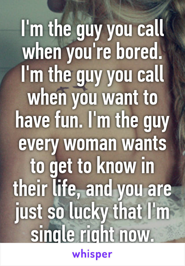 I'm the guy you call when you're bored. I'm the guy you call when you want to have fun. I'm the guy every woman wants to get to know in their life, and you are just so lucky that I'm single right now.