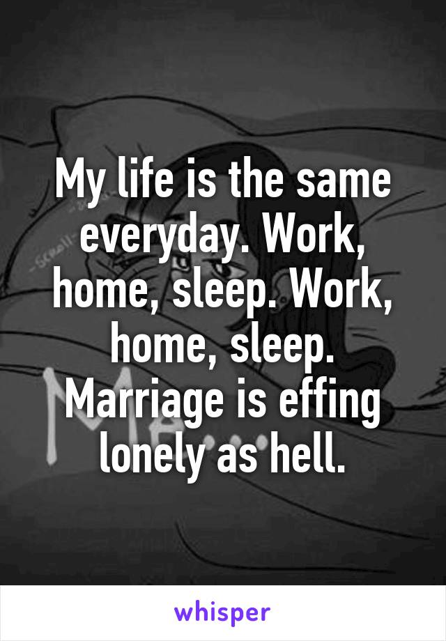 My life is the same everyday. Work, home, sleep. Work, home, sleep. Marriage is effing lonely as hell.