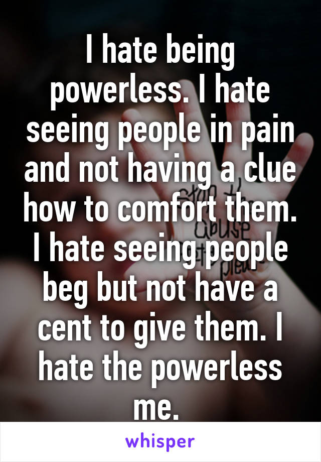 I hate being powerless. I hate seeing people in pain and not having a clue how to comfort them. I hate seeing people beg but not have a cent to give them. I hate the powerless me. 