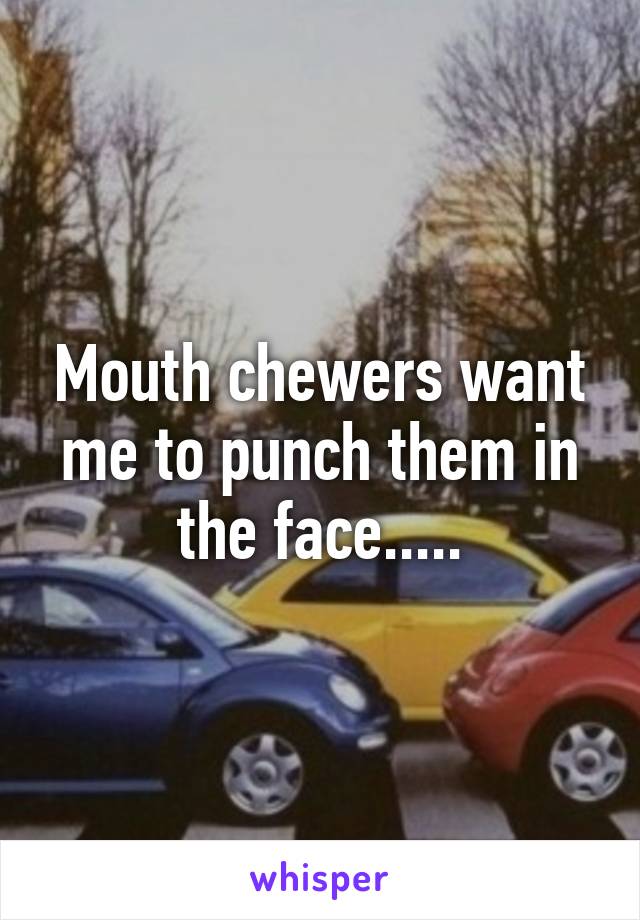 Mouth chewers want me to punch them in the face.....