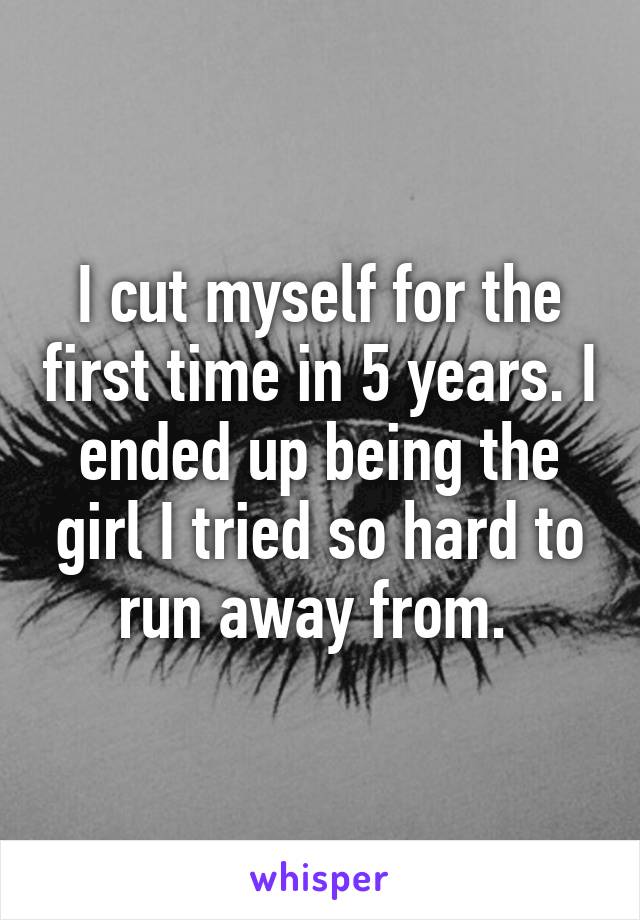 I cut myself for the first time in 5 years. I ended up being the girl I tried so hard to run away from. 