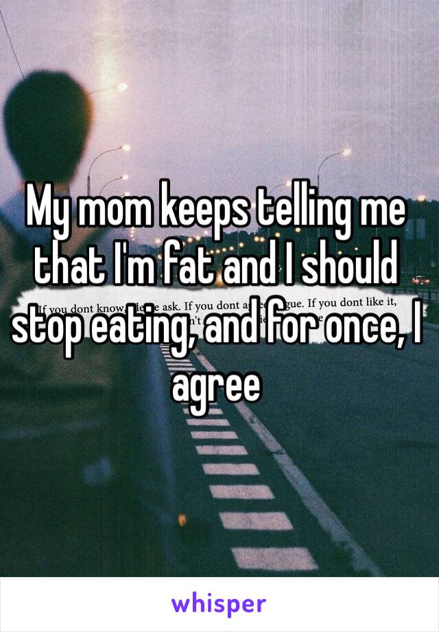 My mom keeps telling me that I'm fat and I should stop eating, and for once, I agree 