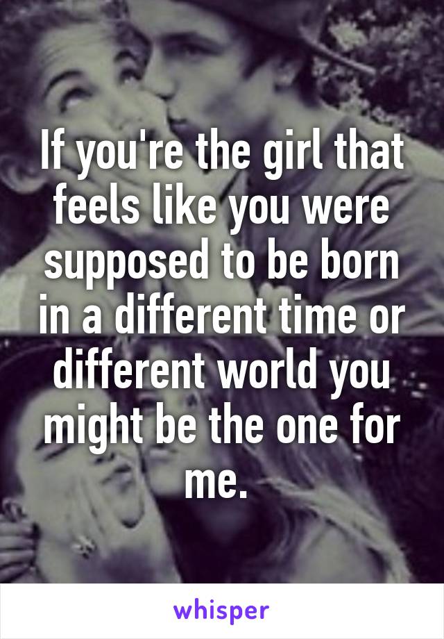 If you're the girl that feels like you were supposed to be born in a different time or different world you might be the one for me. 