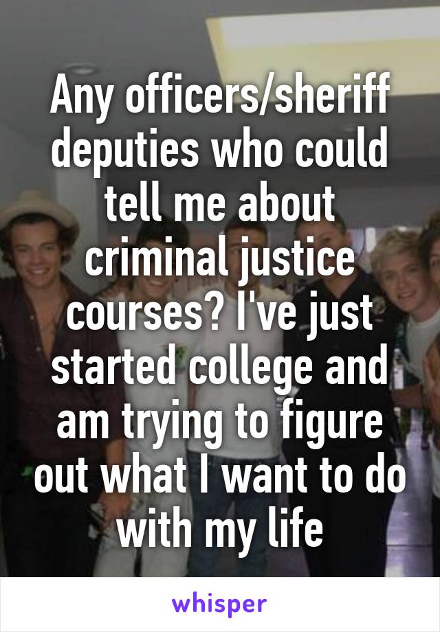 Any officers/sheriff deputies who could tell me about criminal justice courses? I've just started college and am trying to figure out what I want to do with my life