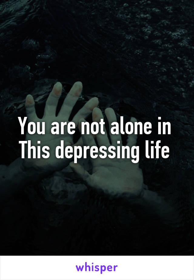 You are not alone in 
This depressing life 