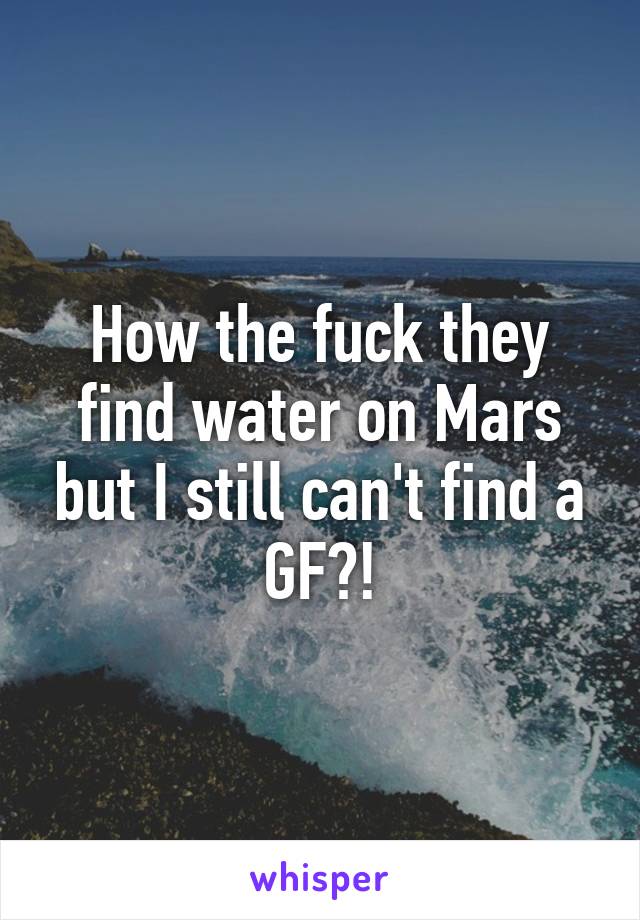 How the fuck they find water on Mars but I still can't find a GF?!