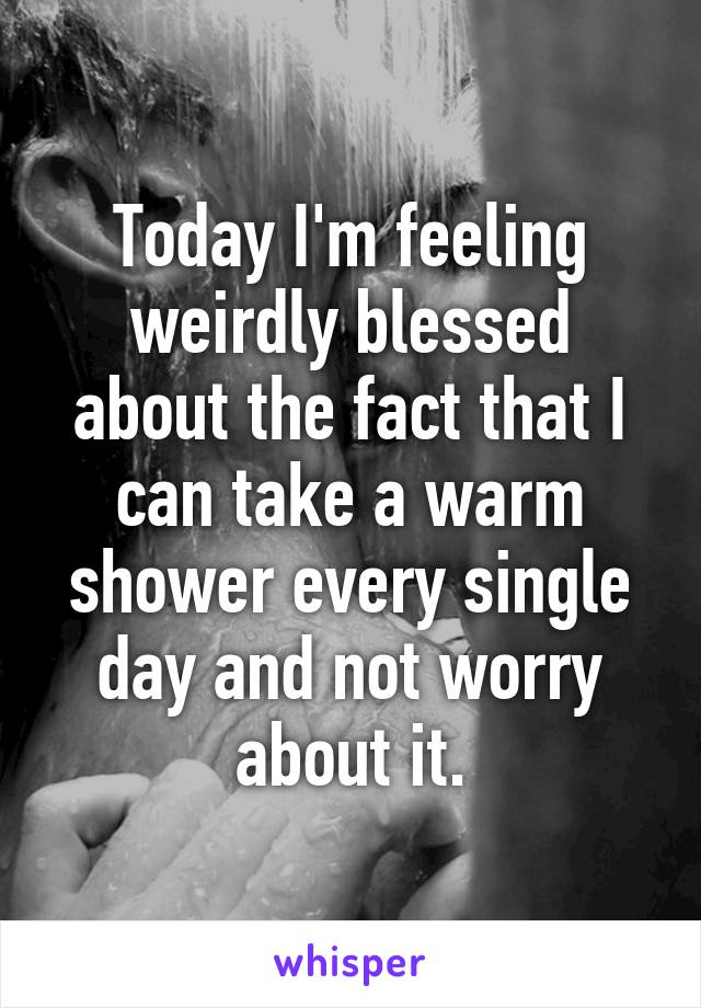 Today I'm feeling weirdly blessed about the fact that I can take a warm shower every single day and not worry about it.