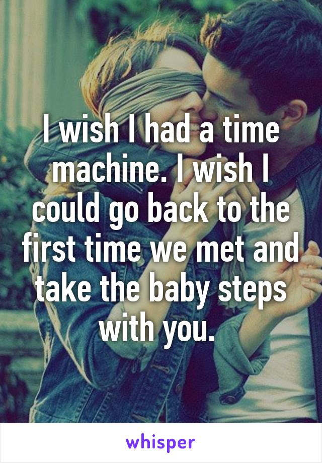 I wish I had a time machine. I wish I could go back to the first time we met and take the baby steps with you. 