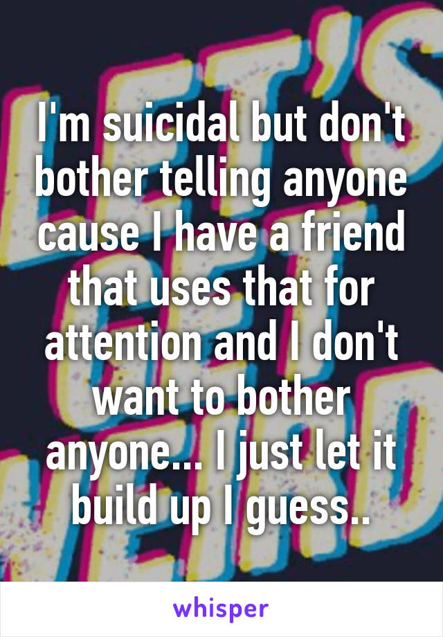 I'm suicidal but don't bother telling anyone cause I have a friend that uses that for attention and I don't want to bother anyone... I just let it build up I guess..