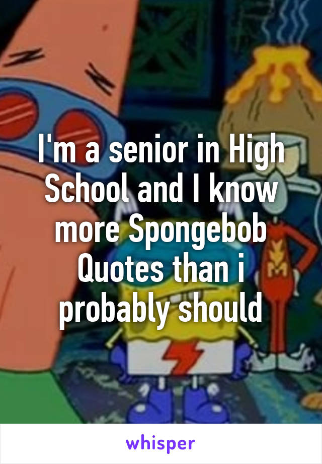 I'm a senior in High School and I know more Spongebob Quotes than i probably should