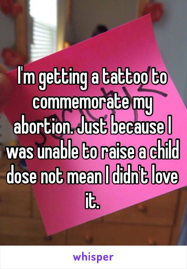 I'm getting a tattoo to commemorate my abortion. Just because I was unable to raise a child dose not mean I didn't love it. 