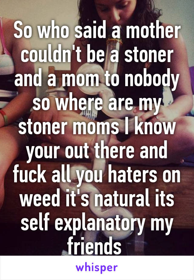 So who said a mother couldn't be a stoner and a mom to nobody so where are my stoner moms I know your out there and fuck all you haters on weed it's natural its self explanatory my friends 