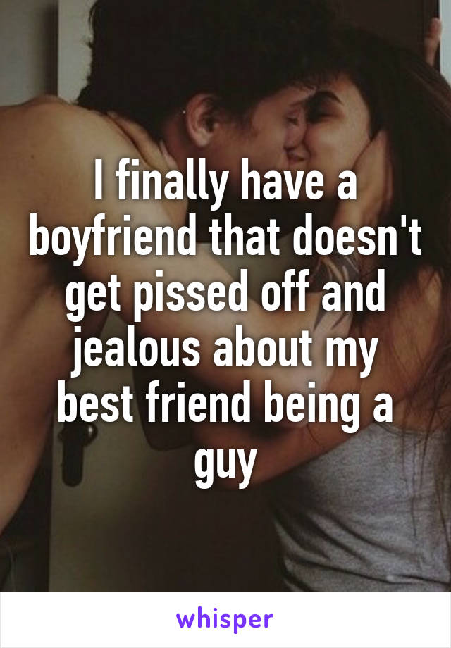 I finally have a boyfriend that doesn't get pissed off and jealous about my best friend being a guy