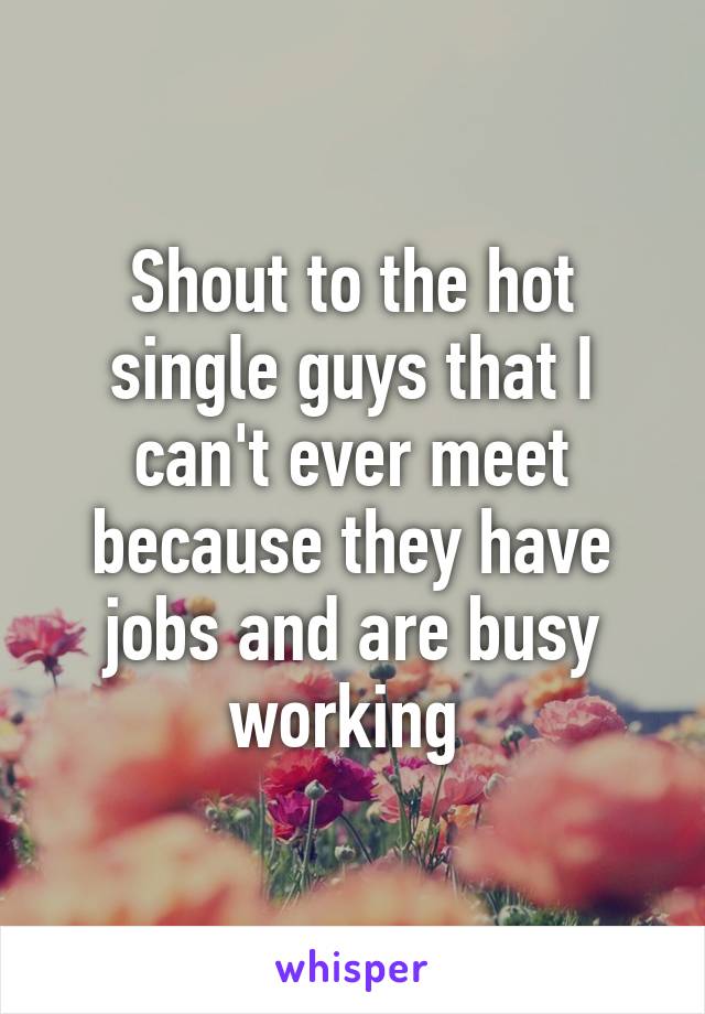 Shout to the hot single guys that I can't ever meet because they have jobs and are busy working 