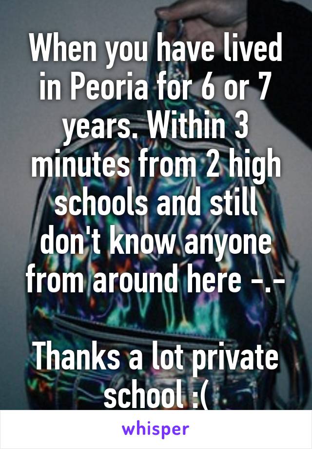 When you have lived in Peoria for 6 or 7 years. Within 3 minutes from 2 high schools and still don't know anyone from around here -.-

Thanks a lot private school :(