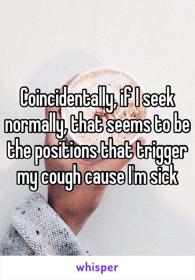 Coincidentally, if I seek normally, that seems to be the positions that trigger my cough cause I'm sick 