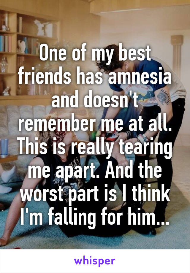 One of my best friends has amnesia and doesn't remember me at all. This is really tearing me apart. And the worst part is I think I'm falling for him...