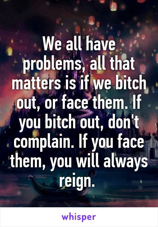 We all have problems, all that matters is if we bitch out, or face them. If you bitch out, don't complain. If you face them, you will always reign. 