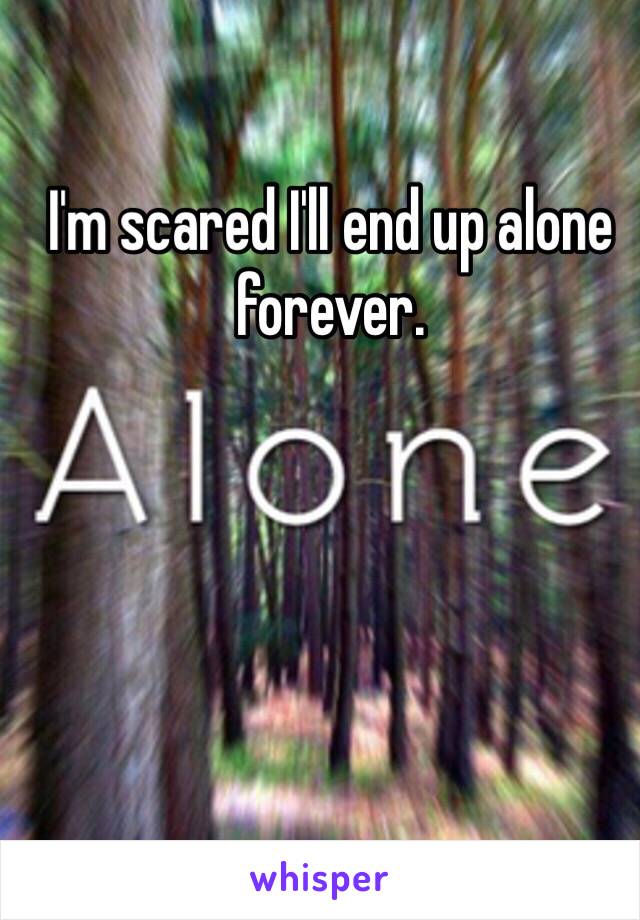 I'm scared I'll end up alone forever. 