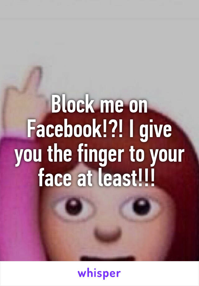 Block me on Facebook!?! I give you the finger to your face at least!!! 