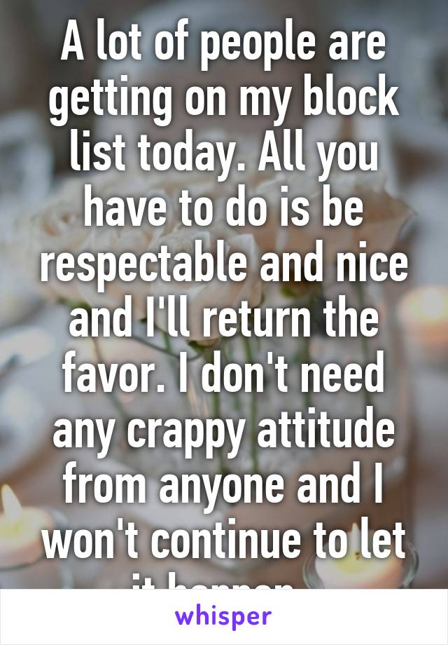 A lot of people are getting on my block list today. All you have to do is be respectable and nice and I'll return the favor. I don't need any crappy attitude from anyone and I won't continue to let it happen. 