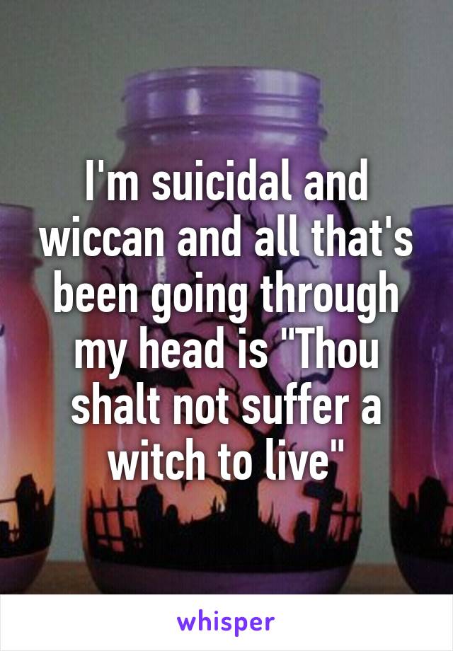 I'm suicidal and wiccan and all that's been going through my head is "Thou shalt not suffer a witch to live"