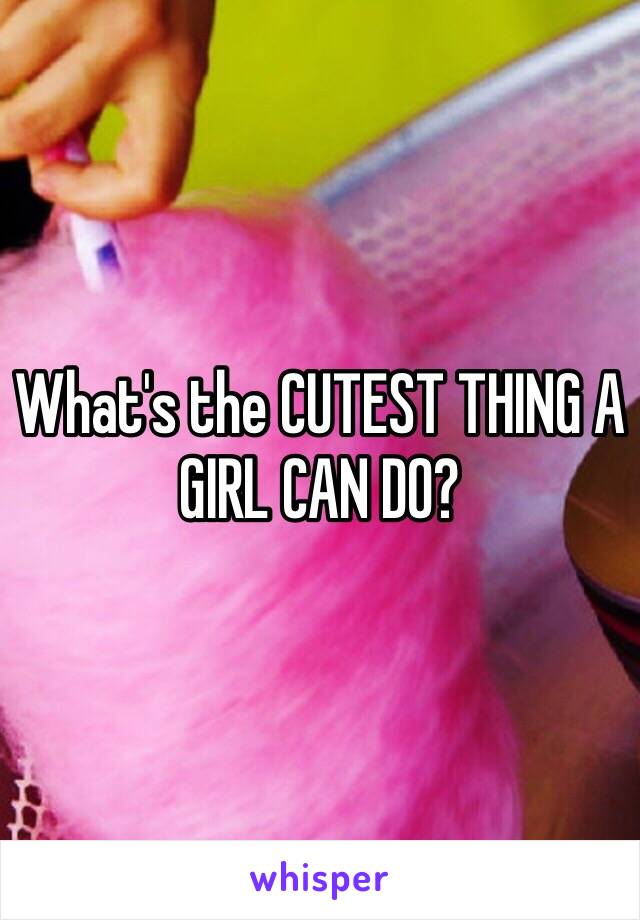 What's the CUTEST THING A GIRL CAN DO?