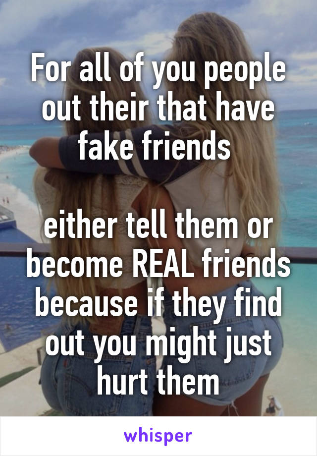 For all of you people out their that have fake friends 

either tell them or become REAL friends because if they find out you might just hurt them