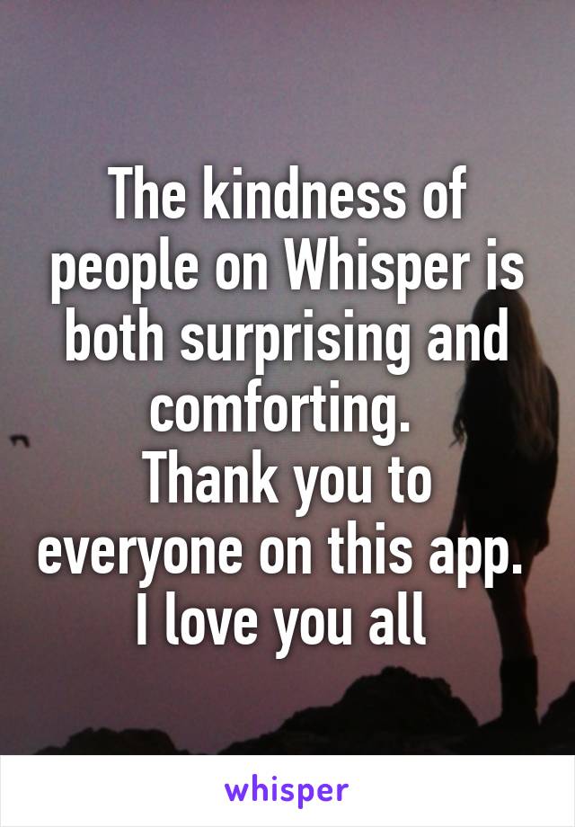 The kindness of people on Whisper is both surprising and comforting. 
Thank you to everyone on this app. 
I love you all 