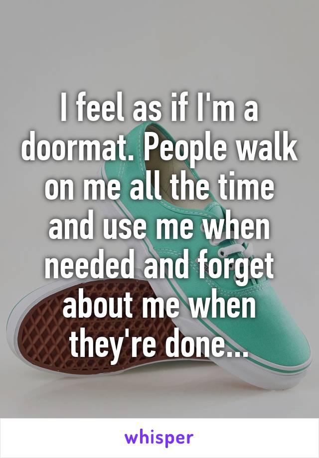 I feel as if I'm a doormat. People walk on me all the time and use me when needed and forget about me when they're done...