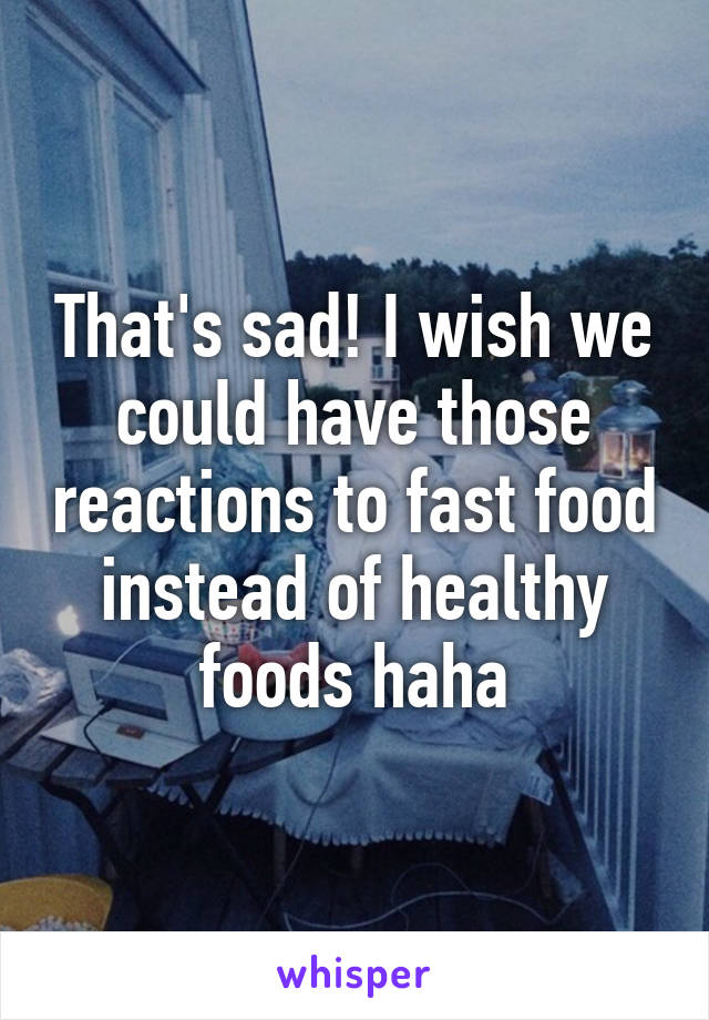 That's sad! I wish we could have those reactions to fast food instead of healthy foods haha