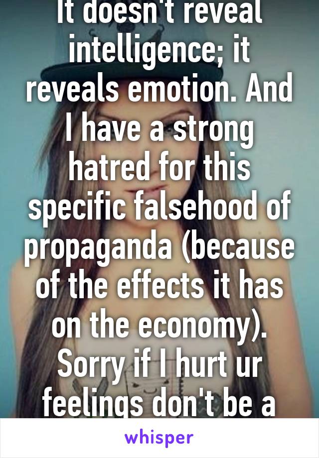 It doesn't reveal intelligence; it reveals emotion. And I have a strong hatred for this specific falsehood of propaganda (because of the effects it has on the economy). Sorry if I hurt ur feelings don't be a pussy.