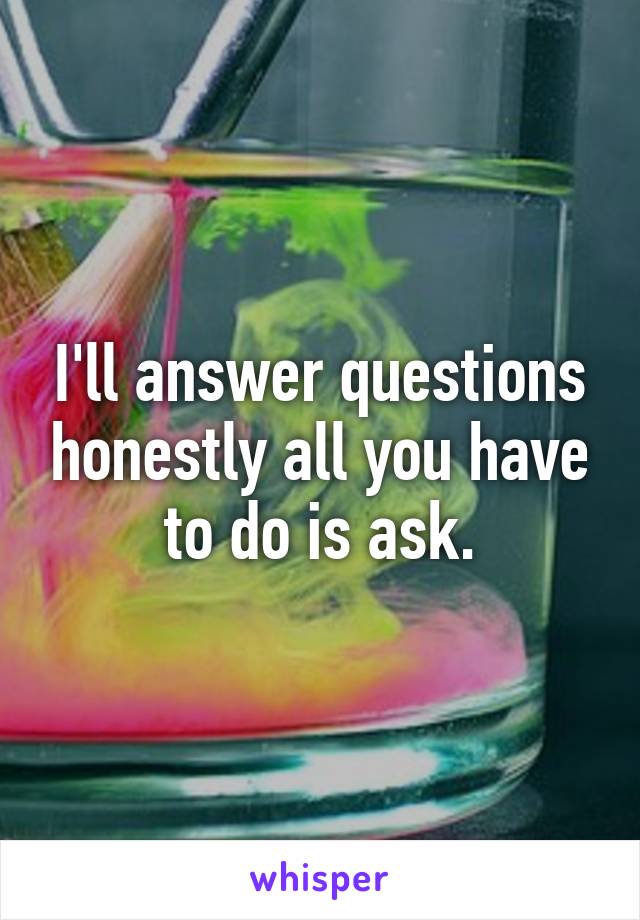 I'll answer questions honestly all you have to do is ask.