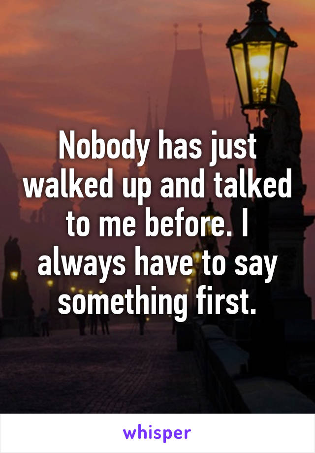 Nobody has just walked up and talked to me before. I always have to say something first.